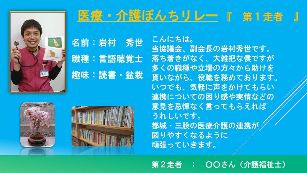 こんにちは。当協議会、副会長の岩村秀世です。落ち着きがなく、大雑把な僕ですが多くの職種や立場の方々から助けを貰いながら、役職を務めております。いつでも、気軽に声をかけてもらい連携についての困り感や実情などの意見を忌憚なく言ってもらえればうれしいです。都城・三股の医療介護の連携が図りやすくなるように頑張っていきます。