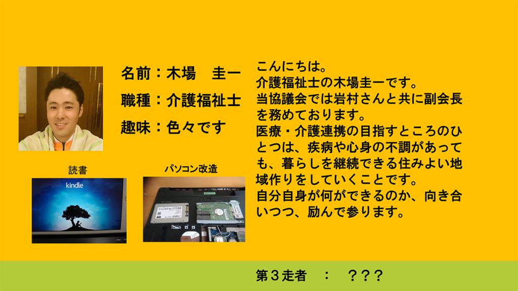 こんにちは。介護福祉士の木場圭一です。当協議会では岩村さんと共に副会長を務めております。医療・介護連携の目指すところのひとつは、疾病や心身の不調があっても、暮らしを継続できる住みよい地域作りをしていくことです。自分自身が何ができるのか、向き合いつつ、励んで参ります。